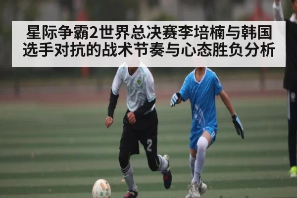 星际争霸2世界总决赛李培楠与韩国选手对抗的战术节奏与心态胜负分析